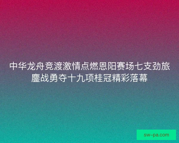中华龙舟竞渡激情点燃恩阳赛场七支劲旅鏖战勇夺十九项桂冠精彩落幕